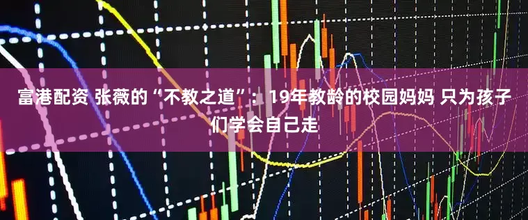 富港配资 张薇的“不教之道”：19年教龄的校园妈妈 只为孩子们学会自己走