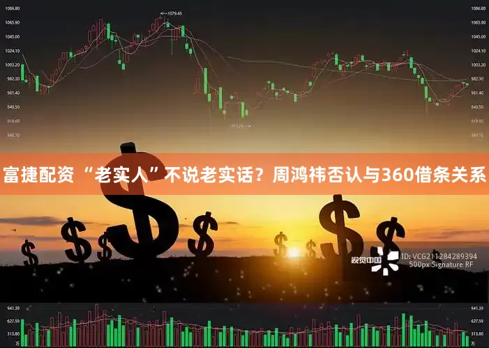 富捷配资 “老实人”不说老实话？周鸿祎否认与360借条关系