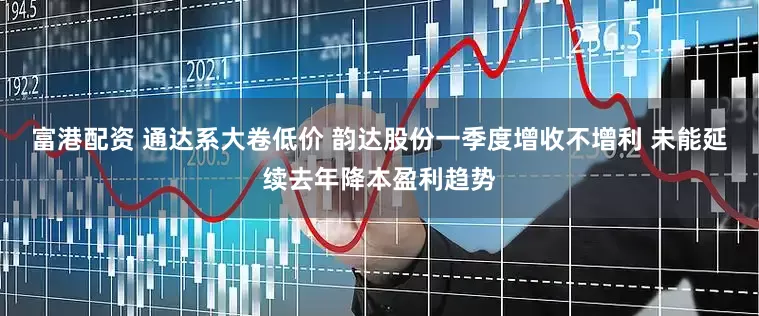 富港配资 通达系大卷低价 韵达股份一季度增收不增利 未能延续去年降本盈利趋势