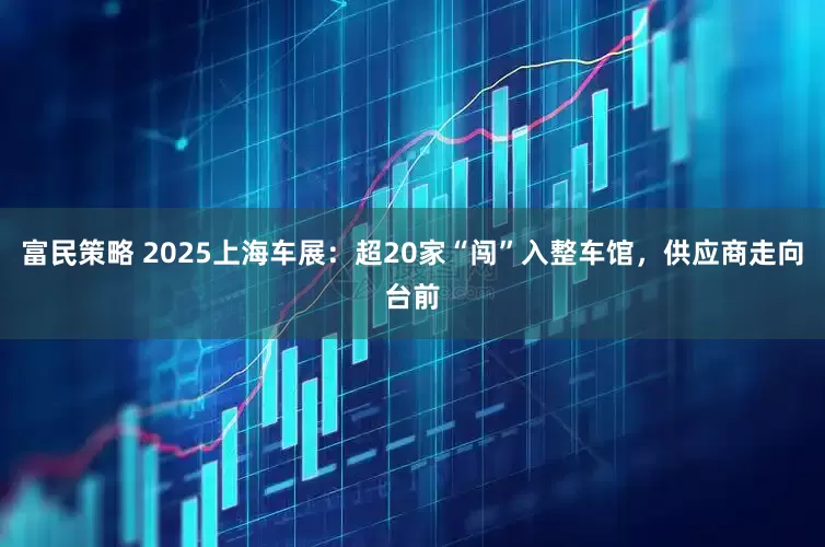 富民策略 2025上海车展：超20家“闯”入整车馆，供应商走向台前