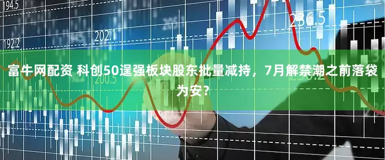 富牛网配资 科创50逞强板块股东批量减持，7月解禁潮之前落袋为安？