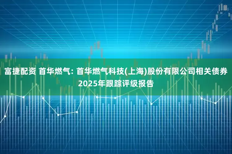 富捷配资 首华燃气: 首华燃气科技(上海)股份有限公司相关债券2025年跟踪评级报告