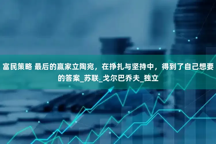 富民策略 最后的赢家立陶宛，在挣扎与坚持中，得到了自己想要的答案_苏联_戈尔巴乔夫_独立