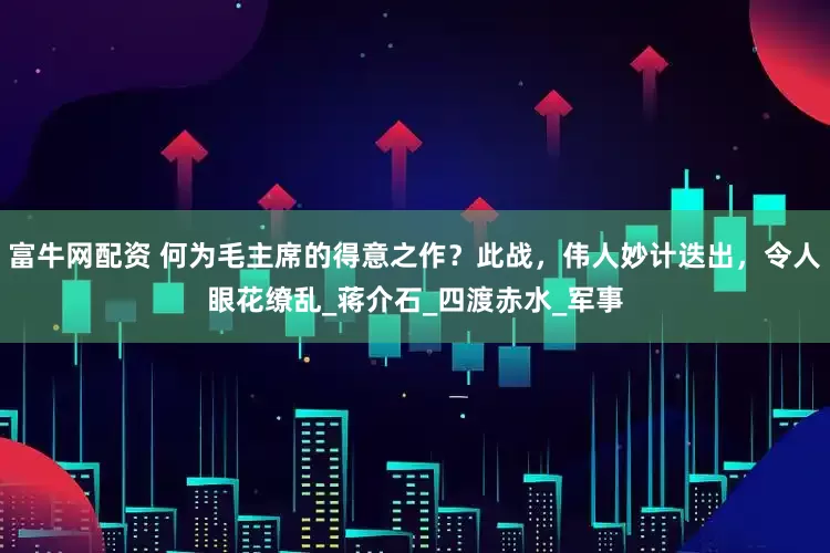 富牛网配资 何为毛主席的得意之作？此战，伟人妙计迭出，令人眼花缭乱_蒋介石_四渡赤水_军事