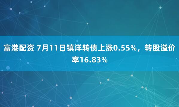 富港配资 7月11日镇洋转债上涨0.55%，转股溢价率16.83%