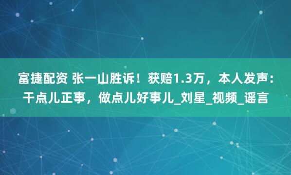 富捷配资 张一山胜诉！获赔1.3万，本人发声：干点儿正事，做点儿好事儿_刘星_视频_谣言