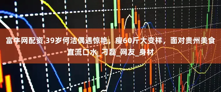 富牛网配资 39岁何洁偶遇惊艳，瘦60斤大变样，面对贵州美食直流口水_刁磊_网友_身材