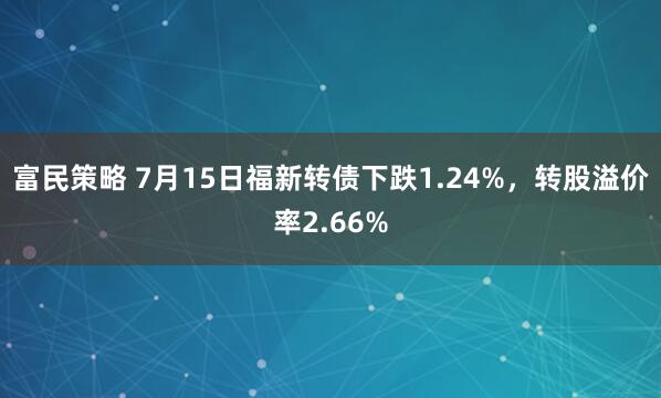 富民策略 7月15日福新转债下跌1.24%，转股溢价率2.66%