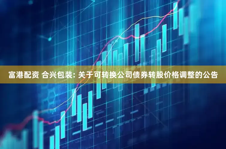富港配资 合兴包装: 关于可转换公司债券转股价格调整的公告