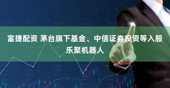 富捷配资 茅台旗下基金、中信证券投资等入股乐聚机器人