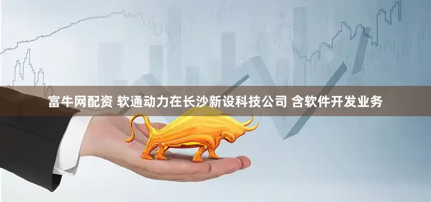 富牛网配资 软通动力在长沙新设科技公司 含软件开发业务