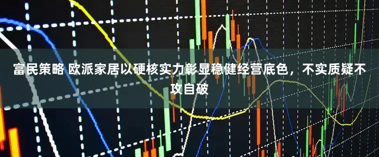 富民策略 欧派家居以硬核实力彰显稳健经营底色，不实质疑不攻自破