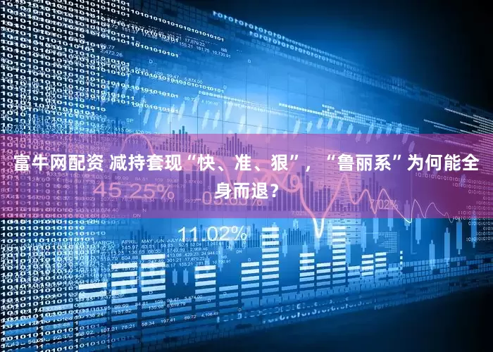 富牛网配资 减持套现“快、准、狠”，“鲁丽系”为何能全身而退？