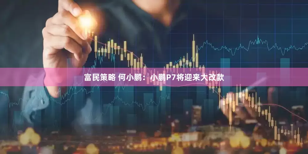 富民策略 何小鹏：小鹏P7将迎来大改款