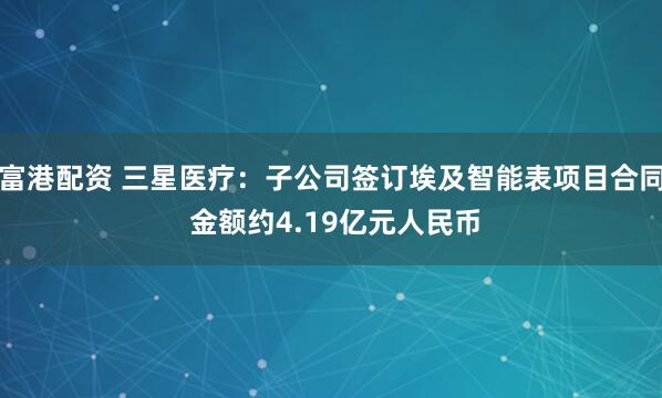 富港配资 三星医疗：子公司签订埃及智能表项目合同 金额约4.19亿元人民币